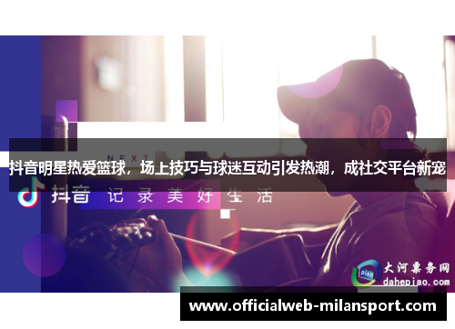 抖音明星热爱篮球,场上技巧与球迷互动引发热潮,成社交平台新宠