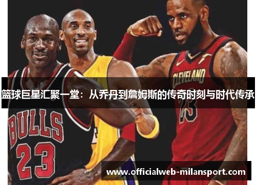 篮球巨星汇聚一堂:从乔丹到詹姆斯的传奇时刻与时代传承