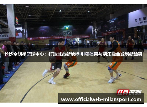 长沙全明星篮球中心:打造城市新地标 引领体育与娱乐融合发展新趋势