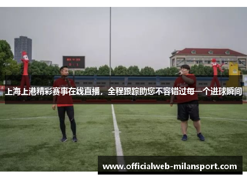 上海上港精彩赛事在线直播,全程跟踪助您不容错过每一个进球瞬间